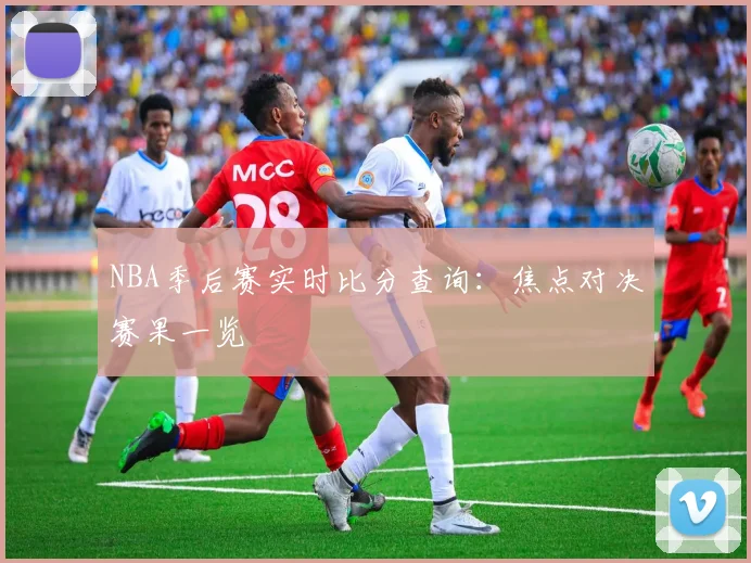 NBA季后赛实时比分查询:焦点对决赛果一览