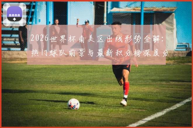 2026世界杯南美区出线形势全解:热门球队前景与最新积分榜深度分析