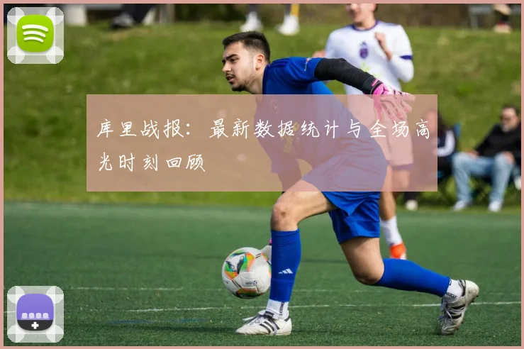 库里战报:最新数据统计与全场高光时刻回顾